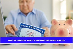 Should You Claim Social Security in 2025 Here’s When and Why It Matters