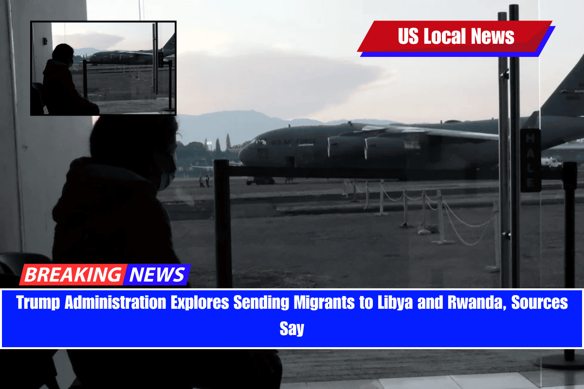 Trump Administration Explores Sending Migrants to Libya and Rwanda, Sources Say